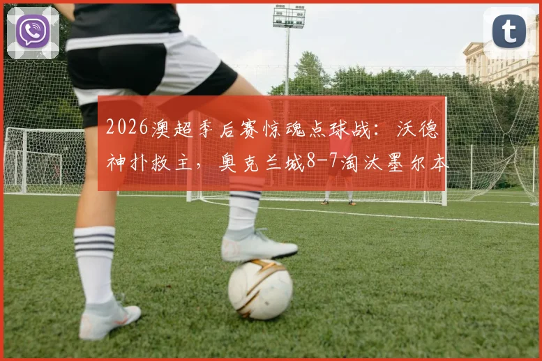 2026澳超季后赛惊魂点球战：沃德神扑救主，奥克兰城8-7淘汰墨尔本城进四强全程回顾