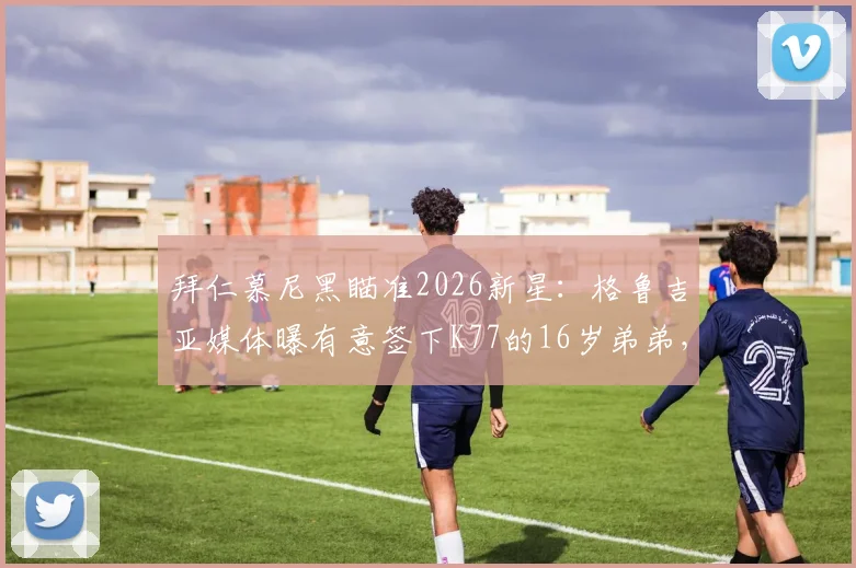 拜仁慕尼黑瞄准2026新星：格鲁吉亚媒体曝有意签下K77的16岁弟弟，天赋边锋引豪门争夺