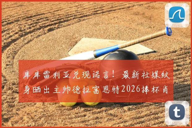 库库雷利亚兑现诺言！最新社媒纹身晒出主帅德拉富恩特2026捧杯肖像，引爆西班牙足球圈