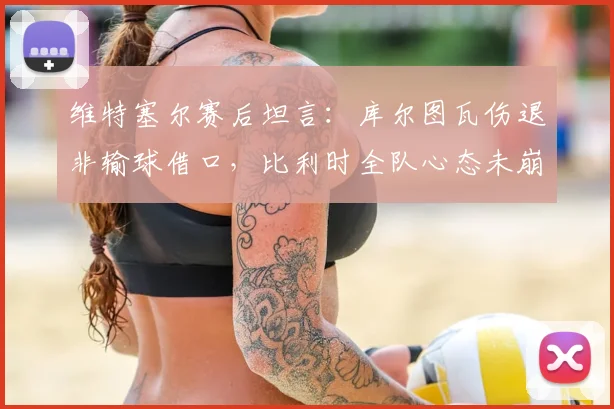 维特塞尔赛后坦言:库尔图瓦伤退非输球借口,比利时全队心态未崩,解析球队如何从失利中昂首离开