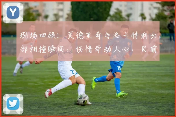 现场回顾:莫德里奇与洛卡特利头部相撞瞬间,伤情牵动人心,目前已无大碍