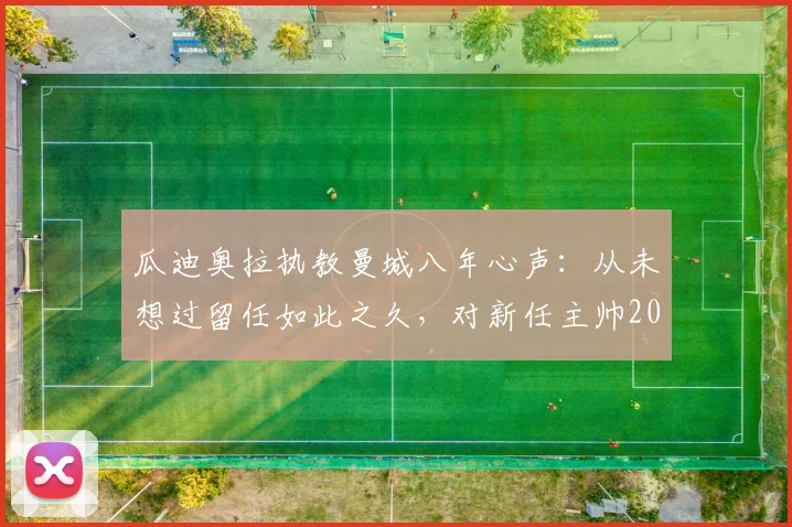 瓜迪奥拉执教曼城八年心声:从未想过留任如此之久,对新任主帅2026年风格选择的真诚建议