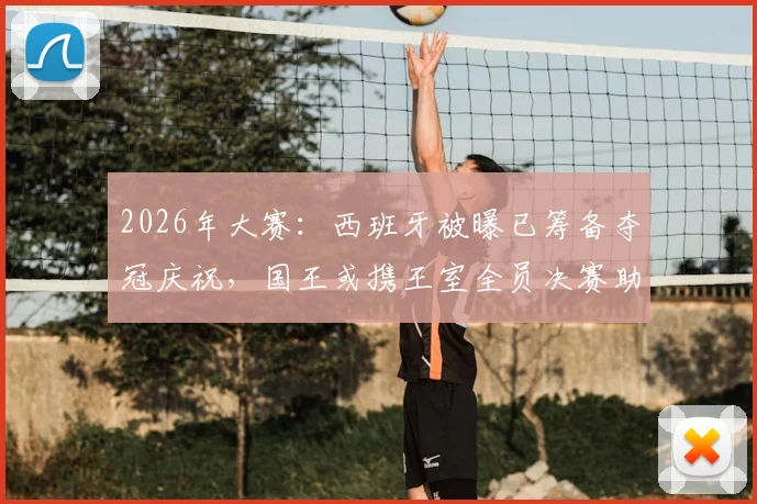 2026年大赛:西班牙被曝已筹备夺冠庆祝,国王或携王室全员决赛助阵,传统与信心引关注
