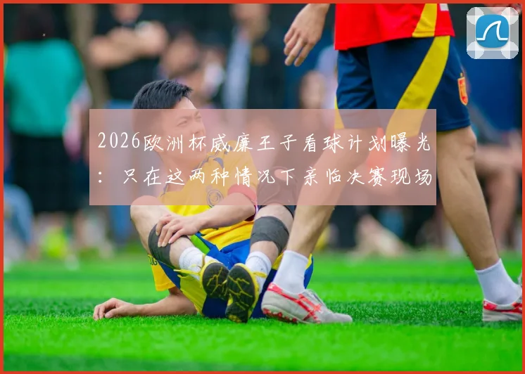 2026欧洲杯威廉王子看球计划曝光：只在这两种情况下亲临决赛现场