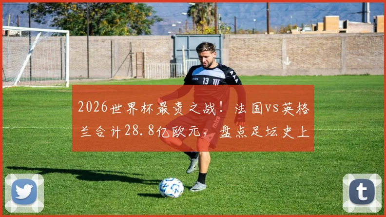 2026世界杯最贵之战！法国vs英格兰合计28.8亿欧元，盘点足坛史上最昂贵对决内幕