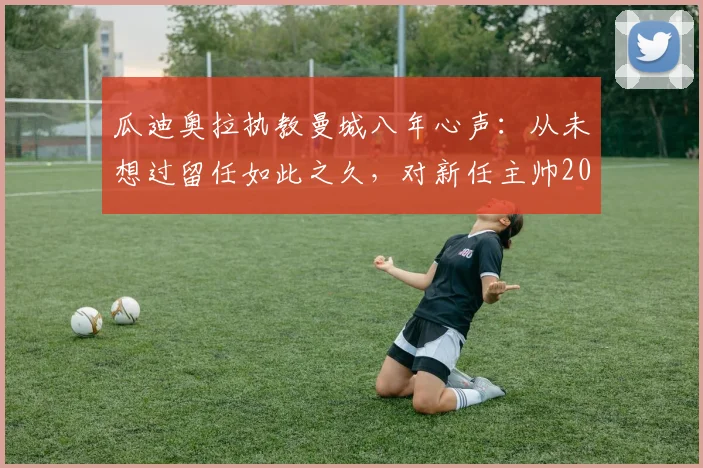 瓜迪奥拉执教曼城八年心声：从未想过留任如此之久，对新任主帅2026年风格选择的真诚建议