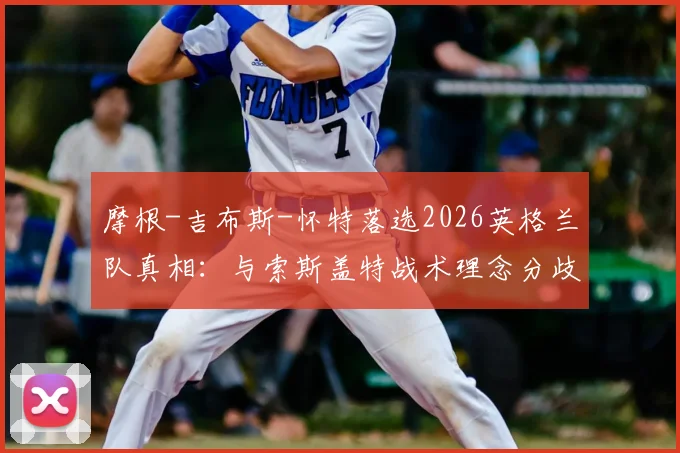 摩根-吉布斯-怀特落选2026英格兰队真相：与索斯盖特战术理念分歧成关键，诺丁汉核心未来何在