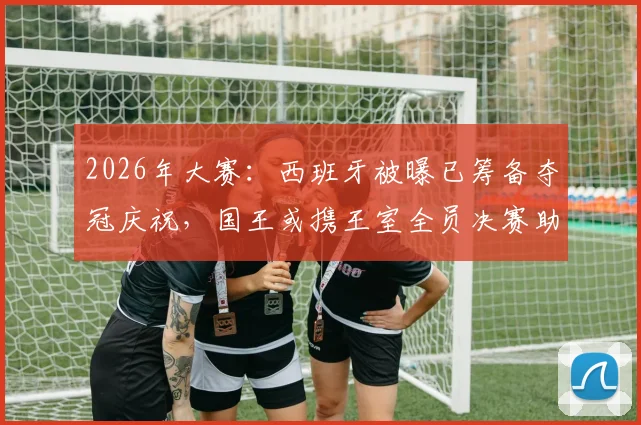 2026年大赛：西班牙被曝已筹备夺冠庆祝，国王或携王室全员决赛助阵，传统与信心引关注