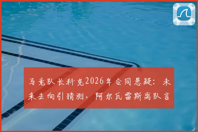 马竞队长科克2026年合同悬疑：未来去向引猜测，阿尔瓦雷斯离队言论成焦点