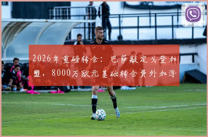 2026年重磅转会：巴萨敲定戈登加盟，8000万欧元基础转会费外加浮动条款详解