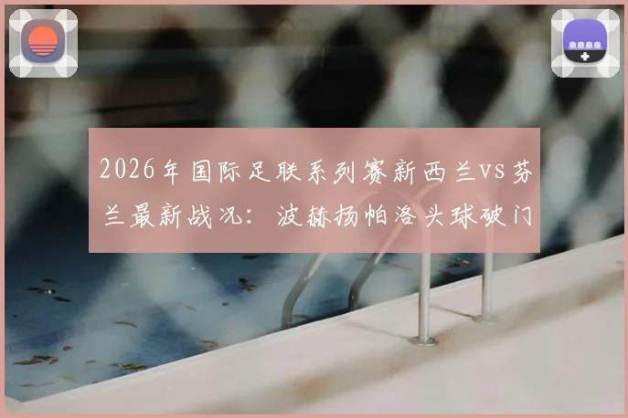 2026年国际足联系列赛新西兰vs芬兰最新战况：波赫扬帕洛头球破门锁定半场1-0比分，芬兰队取得领先优势