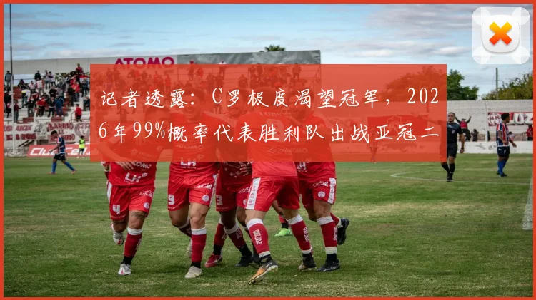 记者透露：C罗极度渴望冠军，2026年99%概率代表胜利队出战亚冠二级联赛，这对沙特足球意味着什么？