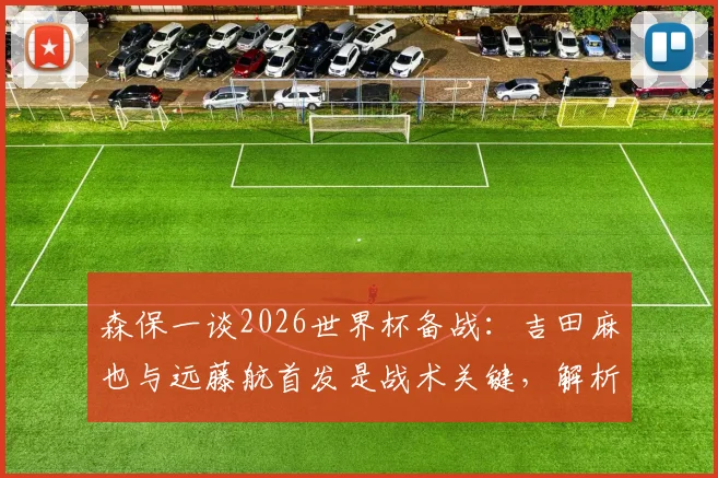 森保一谈2026世界杯备战:吉田麻也与远藤航首发是战术关键,解析日本队用人思路与后防核心