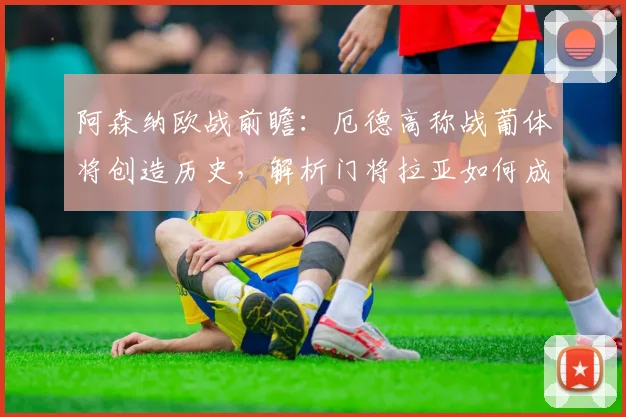 阿森纳欧战前瞻：厄德高称战葡体将创造历史，解析门将拉亚如何成为更衣室关键领袖